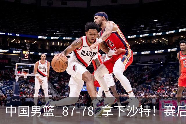 中国男篮 87‑78 拿下沙特！赛后评分：3 人拉满，2 人亮眼，2 人达标